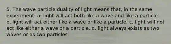 5. The wave particle duality of light means that, in the same experiment: a. light will act both like a wave and like a particle. b. light will act either like a wave or like a particle. c. light will not act like either a wave or a particle. d. light always exists as two waves or as two particles.