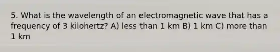 5. What is the wavelength of an electromagnetic wave that has a frequency of 3 kilohertz? A) less than 1 km B) 1 km C) more than 1 km