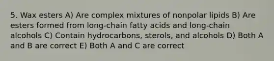 5. Wax esters A) Are complex mixtures of nonpolar lipids B) Are esters formed from long-chain fatty acids and long-chain alcohols C) Contain hydrocarbons, sterols, and alcohols D) Both A and B are correct E) Both A and C are correct