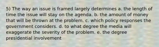 5) The way an issue is framed largely determines a. the length of time the issue will stay on the agenda. b. the amount of money that will be thrown at the problem. c. which policy responses the government considers. d. to what degree the media will exaggerate the severity of the problem. e. the degree presidential involvement