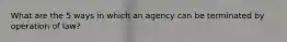 What are the 5 ways in which an agency can be terminated by operation of law?