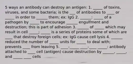 5 ways an antibody can destroy an antigen: 1. _____ of toxins, viruses, and some bacteria; is the ___ of antibodies to ____ or _____ in order to ______ them; ex: IgG 2. ______: _____ of a pathogen by _____ to encourage ______ engulfment and destruction; this is part of adhesion 3. ______ of _____ which may result in cell _____; _____ is a series of proteins some of which are ____ that destroy foreign cells; ex: IgG cause cell lysis 4. ______ reduced the number of _____ units for _____ to deal with; prevents ____ from leaving 5. ____-_____ ____-____ _____: antibody attached to ____ cell (antigen) cause destruction by ______, _____, and _____ ____ cells