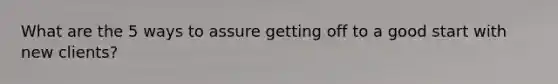 What are the 5 ways to assure getting off to a good start with new clients?