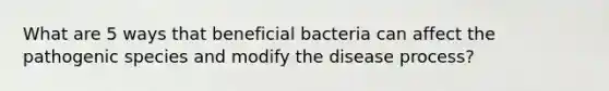 What are 5 ways that beneficial bacteria can affect the pathogenic species and modify the disease process?