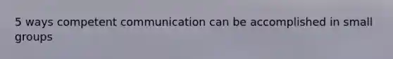 5 ways competent communication can be accomplished in small groups