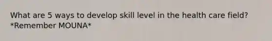 What are 5 ways to develop skill level in the health care field? *Remember MOUNA*