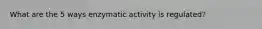 What are the 5 ways enzymatic activity is regulated?