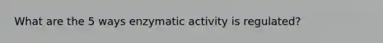 What are the 5 ways enzymatic activity is regulated?