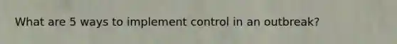 What are 5 ways to implement control in an outbreak?