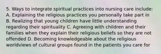 5. Ways to integrate spiritual practices into nursing care include: A. Explaining the religious practices you personally take part in B. Realizing that young children have little understanding regarding their spirituality C. Agreeing with children and their families when they explain their religious beliefs so they are not offended D. Becoming knowledgeable about the religious worldviews of cultural groups found in the patients you care for