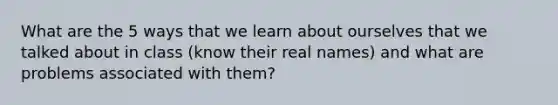 What are the 5 ways that we learn about ourselves that we talked about in class (know their real names) and what are problems associated with them?