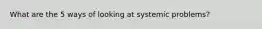 What are the 5 ways of looking at systemic problems?