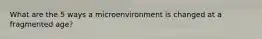What are the 5 ways a microenvironment is changed at a fragmented age?