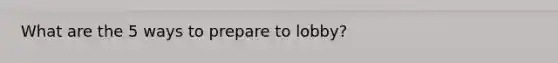 What are the 5 ways to prepare to lobby?