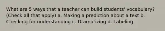 What are 5 ways that a teacher can build students' vocabulary? (Check all that apply) a. Making a prediction about a text b. Checking for understanding c. Dramatizing d. Labeling