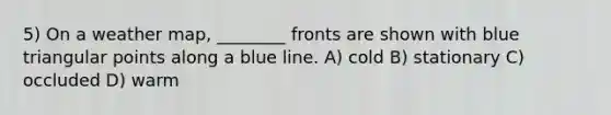 5) On a weather map, ________ fronts are shown with blue triangular points along a blue line. A) cold B) stationary C) occluded D) warm