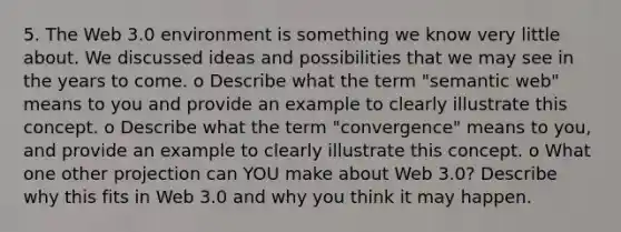 5. The Web 3.0 environment is something we know very little about. We discussed ideas and possibilities that we may see in the years to come. o Describe what the term "semantic web" means to you and provide an example to clearly illustrate this concept. o Describe what the term "convergence" means to you, and provide an example to clearly illustrate this concept. o What one other projection can YOU make about Web 3.0? Describe why this fits in Web 3.0 and why you think it may happen.