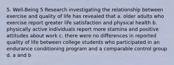 5. Well-Being 5 Research investigating the relationship between exercise and quality of life has revealed that a. older adults who exercise report greater life satisfaction and physical health b. physically active individuals report more stamina and positive attitudes about work c. there were no differences in reported quality of life between college students who participated in an endurance conditioning program and a comparable control group d. a and b