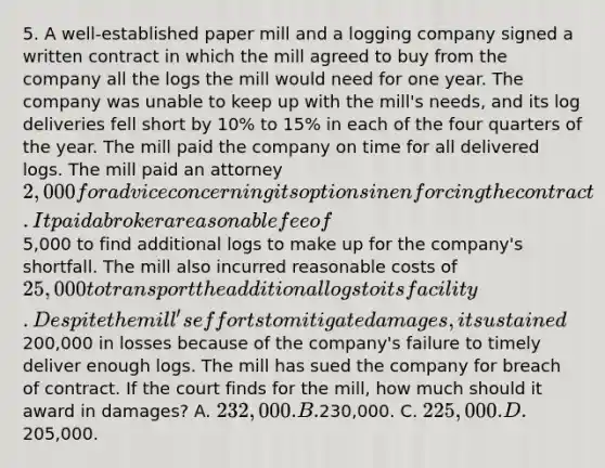 5. A well-established paper mill and a logging company signed a written contract in which the mill agreed to buy from the company all the logs the mill would need for one year. The company was unable to keep up with the mill's needs, and its log deliveries fell short by 10% to 15% in each of the four quarters of the year. The mill paid the company on time for all delivered logs. The mill paid an attorney 2,000 for advice concerning its options in enforcing the contract. It paid a broker a reasonable fee of5,000 to find additional logs to make up for the company's shortfall. The mill also incurred reasonable costs of 25,000 to transport the additional logs to its facility. Despite the mill's efforts to mitigate damages, it sustained200,000 in losses because of the company's failure to timely deliver enough logs. The mill has sued the company for breach of contract. If the court finds for the mill, how much should it award in damages? A. 232,000. B.230,000. C. 225,000. D.205,000.