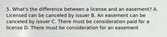 5. What's the difference between a license and an easement? A. Licensed can be canceled by issuer B. An easement can be canceled by issuer C. There must be consideration paid for a license D. There must be consideration for an easement