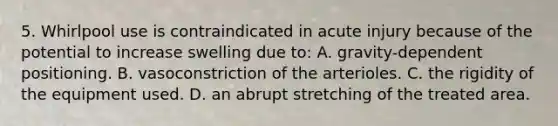 5. Whirlpool use is contraindicated in acute injury because of the potential to increase swelling due to: A. gravity-dependent positioning. B. vasoconstriction of the arterioles. C. the rigidity of the equipment used. D. an abrupt stretching of the treated area.