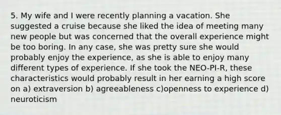 5. My wife and I were recently planning a vacation. She suggested a cruise because she liked the idea of meeting many new people but was concerned that the overall experience might be too boring. In any case, she was pretty sure she would probably enjoy the experience, as she is able to enjoy many different types of experience. If she took the NEO-PI-R, these characteristics would probably result in her earning a high score on a) extraversion b) agreeableness c)openness to experience d) neuroticism