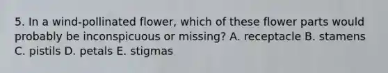 5. In a wind-pollinated flower, which of these flower parts would probably be inconspicuous or missing? A. receptacle B. stamens C. pistils D. petals E. stigmas