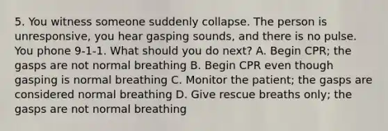 5. You witness someone suddenly collapse. The person is unresponsive, you hear gasping sounds, and there is no pulse. You phone 9-1-1. What should you do next? A. Begin CPR; the gasps are not normal breathing B. Begin CPR even though gasping is normal breathing C. Monitor the patient; the gasps are considered normal breathing D. Give rescue breaths only; the gasps are not normal breathing