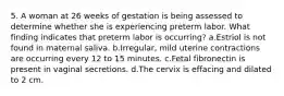 5. A woman at 26 weeks of gestation is being assessed to determine whether she is experiencing preterm labor. What finding indicates that preterm labor is occurring? a.Estriol is not found in maternal saliva. b.Irregular, mild uterine contractions are occurring every 12 to 15 minutes. c.Fetal fibronectin is present in vaginal secretions. d.The cervix is effacing and dilated to 2 cm.