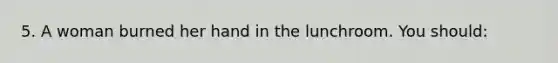 5. A woman burned her hand in the lunchroom. You should: