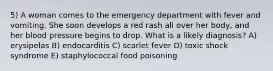 5) A woman comes to the emergency department with fever and vomiting. She soon develops a red rash all over her body, and her blood pressure begins to drop. What is a likely diagnosis? A) erysipelas B) endocarditis C) scarlet fever D) toxic shock syndrome E) staphylococcal food poisoning