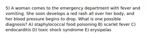 5) A woman comes to the emergency department with fever and vomiting. She soon develops a red rash all over her body, and her blood pressure begins to drop. What is one possible diagnosis? A) staphylococcal food poisoning B) scarlet fever C) endocarditis D) toxic shock syndrome E) erysipelas