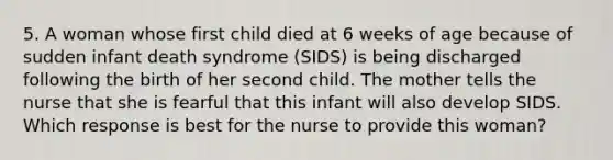 5. A woman whose first child died at 6 weeks of age because of sudden infant death syndrome (SIDS) is being discharged following the birth of her second child. The mother tells the nurse that she is fearful that this infant will also develop SIDS. Which response is best for the nurse to provide this woman?