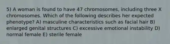 5) A woman is found to have 47 chromosomes, including three X chromosomes. Which of the following describes her expected phenotype? A) masculine characteristics such as facial hair B) enlarged genital structures C) excessive emotional instability D) normal female E) sterile female