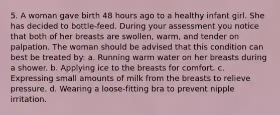 5. A woman gave birth 48 hours ago to a healthy infant girl. She has decided to bottle-feed. During your assessment you notice that both of her breasts are swollen, warm, and tender on palpation. The woman should be advised that this condition can best be treated by: a. Running warm water on her breasts during a shower. b. Applying ice to the breasts for comfort. c. Expressing small amounts of milk from the breasts to relieve pressure. d. Wearing a loose-fitting bra to prevent nipple irritation.