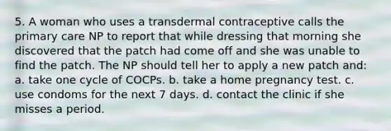 5. A woman who uses a transdermal contraceptive calls the primary care NP to report that while dressing that morning she discovered that the patch had come off and she was unable to find the patch. The NP should tell her to apply a new patch and: a. take one cycle of COCPs. b. take a home pregnancy test. c. use condoms for the next 7 days. d. contact the clinic if she misses a period.