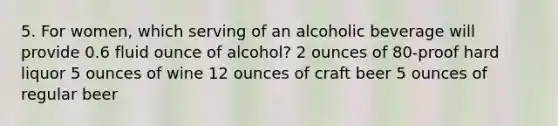 5. For women, which serving of an alcoholic beverage will provide 0.6 fluid ounce of alcohol? 2 ounces of 80-proof hard liquor 5 ounces of wine 12 ounces of craft beer 5 ounces of regular beer