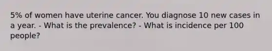 5% of women have uterine cancer. You diagnose 10 new cases in a year. - What is the prevalence? - What is incidence per 100 people?