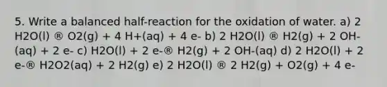 5. Write a balanced half-reaction for the oxidation of water. a) 2 H2O(l) ® O2(g) + 4 H+(aq) + 4 e- b) 2 H2O(l) ® H2(g) + 2 OH-(aq) + 2 e- c) H2O(l) + 2 e-® H2(g) + 2 OH-(aq) d) 2 H2O(l) + 2 e-® H2O2(aq) + 2 H2(g) e) 2 H2O(l) ® 2 H2(g) + O2(g) + 4 e-