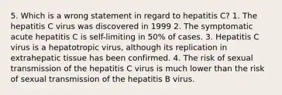 5. Which is a wrong statement in regard to hepatitis C? 1. The hepatitis C virus was discovered in 1999 2. The symptomatic acute hepatitis C is self-limiting in 50% of cases. 3. Hepatitis C virus is a hepatotropic virus, although its replication in extrahepatic tissue has been confirmed. 4. The risk of sexual transmission of the hepatitis C virus is much lower than the risk of sexual transmission of the hepatitis B virus.