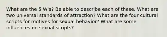 What are the 5 W's? Be able to describe each of these. What are two universal standards of attraction? What are the four cultural scripts for motives for sexual behavior? What are some influences on sexual scripts?