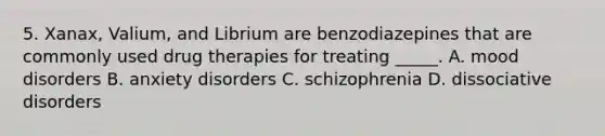 5. Xanax, Valium, and Librium are benzodiazepines that are commonly used drug therapies for treating _____. A. mood disorders B. anxiety disorders C. schizophrenia D. dissociative disorders