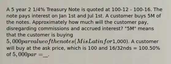 A 5 year 2 1/4% Treasury Note is quoted at 100-12 - 100-16. The note pays interest on Jan 1st and Jul 1st. A customer buys 5M of the notes. Approximately how much will the customer pay, disregarding commissions and accrued interest? "5M" means that the customer is buying 5,000 par value of the notes (M is Latin for1,000). A customer will buy at the ask price, which is 100 and 16/32nds = 100.50% of 5,000 par =__.