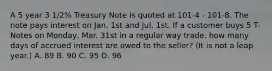 A 5 year 3 1/2% Treasury Note is quoted at 101-4 - 101-8. The note pays interest on Jan. 1st and Jul. 1st. If a customer buys 5 T-Notes on Monday, Mar. 31st in a regular way trade, how many days of accrued interest are owed to the seller? (It is not a leap year.) A. 89 B. 90 C. 95 D. 96