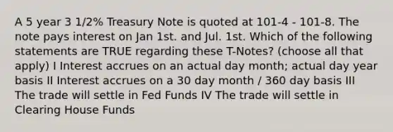 A 5 year 3 1/2% Treasury Note is quoted at 101-4 - 101-8. The note pays interest on Jan 1st. and Jul. 1st. Which of the following statements are TRUE regarding these T-Notes? (choose all that apply) I Interest accrues on an actual day month; actual day year basis II Interest accrues on a 30 day month / 360 day basis III The trade will settle in Fed Funds IV The trade will settle in Clearing House Funds