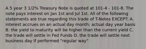 A 5 year 3 1/2% Treasury Note is quoted at 101-4 - 101-8. The note pays interest on Jan 1st and Jul 1st. All of the following statements are true regarding this trade of T-Notes EXCEPT: A. interest accrues on an actual day month; actual day year basis B. the yield to maturity will be higher than the current yield C. the trade will settle in Fed Funds D. the trade will settle next business day if performed "regular way"