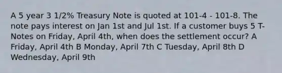 A 5 year 3 1/2% Treasury Note is quoted at 101-4 - 101-8. The note pays interest on Jan 1st and Jul 1st. If a customer buys 5 T-Notes on Friday, April 4th, when does the settlement occur? A Friday, April 4th B Monday, April 7th C Tuesday, April 8th D Wednesday, April 9th