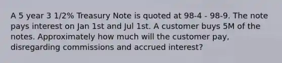 A 5 year 3 1/2% Treasury Note is quoted at 98-4 - 98-9. The note pays interest on Jan 1st and Jul 1st. A customer buys 5M of the notes. Approximately how much will the customer pay, disregarding commissions and accrued interest?