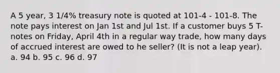 A 5 year, 3 1/4% treasury note is quoted at 101-4 - 101-8. The note pays interest on Jan 1st and Jul 1st. If a customer buys 5 T-notes on Friday, April 4th in a regular way trade, how many days of accrued interest are owed to he seller? (It is not a leap year). a. 94 b. 95 c. 96 d. 97