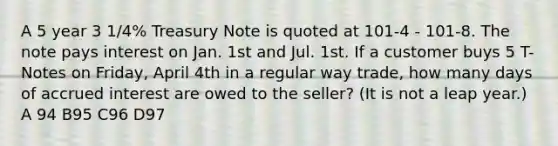 A 5 year 3 1/4% Treasury Note is quoted at 101-4 - 101-8. The note pays interest on Jan. 1st and Jul. 1st. If a customer buys 5 T-Notes on Friday, April 4th in a regular way trade, how many days of accrued interest are owed to the seller? (It is not a leap year.) A 94 B95 C96 D97